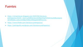 Fuentes
 https://miriamlizcan.blogspot.com/2019/04/literatura-
prehispanica.html#:~:text=La%20literatura%20prehisp%C3%A1nica%20compren
de%20todas,culturas%20por%20su%20legado%20literario.
 https://www.lifeder.com/literatura-prehispanica/
 https://palmigrafia.wordpress.com/literatura-prehispanica/
 