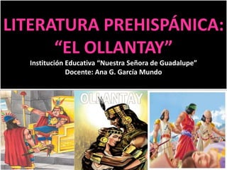 LITERATURA PREHISPÁNICA:
“EL OLLANTAY”
Institución Educativa “Nuestra Señora de Guadalupe”
Docente: Ana G. García Mundo
 