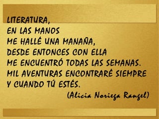 LITERATURA,
EN LAS MANOS
ME HALLÉ UNA MANAÑA,
DESDE ENTONCES CON ELLA
ME ENCUENTRÓ TODAS LAS SEMANAS.
MIL AVENTURAS ENCONTRARÉ SIEMPRE
Y CUANDO TÚ ESTÉS.
(Alicia Noriega Rangel)
 