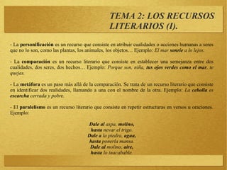 TEMA 2: LOS RECURSOS
LITERARIOS (I).
- La personificación es un recurso que consiste en atribuir cualidades o acciones humanas a seres
que no lo son, como las plantas, los animales, los objetos… Ejemplo: El mar sonríe a lo lejos.
- La comparación es un recurso literario que consiste en establecer una semejanza entre dos
cualidades, dos seres, dos hechos… Ejemplo: Porque son, niña, tus ojos verdes como el mar, te
quejas.
- La metáfora es un paso más allá de la comparación. Se trata de un recurso literario que consiste
en identificar dos realidades, llamando a una con el nombre de la otra. Ejemplo: La cebolla es
escarcha cerrada y pobre.
- El paralelismo es un recurso literario que consiste en repetir estructuras en versos u oraciones.
Ejemplo:
Dale al aspa, molino,
hasta nevar el trigo.
Dale a la piedra, agua,
hasta ponerla mansa.
Dale al molino, aire,
hasta lo inacabable.
 