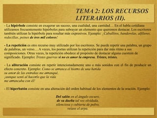 - La hipérbole consiste en exagerar un suceso, una cualidad, una cantidad… En el habla cotidiana
utilizamos frecuentemente hipérboles para subrayar un elemento que queremos destacar. Los escritores
también utilizan la hipérbole para resultar más expresivos. Ejemplo: ¡Caballitos, banderolas, alfileres,
redecillas, peines de tres mil colores!
- La repetición es otro recurso muy utilizado por los escritores. Se puede repetir una palabra, un grupo
de palabras, un verso… A veces, los poetas utilizan la repetición para dar más ritmo a sus
composiciones. Otras veces, la repetición obedece al propósito de destacar alguna cuestión de
significado. Ejemplo: Tristes guerras si no es amor la empresa. Tristes, tristes.
- La aliteración consiste en repetir intencionadamente uno o más sonidos con el fin de producir un
efecto concreto. Ejemplo: Como se arranca el hierro de una herida
su amor de las entrañas me arranqué,
¡aunque sentí al hacerlo que la vida
me arrancaba con él!
- El hiperbatón consiste en una alteración del orden habitual de los elementos de la oración. Ejemplo:
Del salón en el ángulo oscuro,
de su dueña tal vez olvidada,
silenciosa y cubierta de polvo,
veíase el arpa.
TEMA 2: LOS RECURSOS
LITERARIOS (II).
 