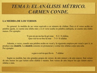 TEMA 3: EL ANÁLISIS MÉTRICO.
CARMEN CONDE.
LA MEDIDA DE LOS VERSOS
En general, la medida de un verso equivale a su número de sílabas. Pero si el verso acaba en
palabra aguda, se cuenta una sílaba más y si el verso acaba en palabra esdrújula, se cuenta una sílaba
menos. Por ejemplo:
Y-son-mi-pe-na-las-lá-gri-mas ▶ 9-1= 8 sílabas
Que-vier-to-so-bre-la-mar ▶ 7+1= 8 sílabas
Además, a veces, cuando una palabra acaba en vocal y la siguiente empieza por vocal o por h, se
produce una sinalefa. La sinalefa consiste en pronunciar y contar dos sílabas como una sola.
Por ejemplo:
a-gua o-cul-ta-que-llo-ra ▶ 7 sílabas
Según su medida, hay dos grandes grupos de versos: de arte menor y de arte mayor. Son versos
de arte menor los que tienen ocho sílabas o menos. Son versos de arte mayor los que tienen nueve
sílabas o más.
 