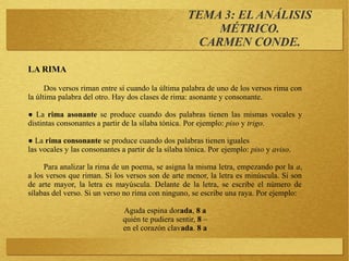 TEMA 3: EL ANÁLISIS
MÉTRICO.
CARMEN CONDE.
LA RIMA
Dos versos riman entre sí cuando la última palabra de uno de los versos rima con
la última palabra del otro. Hay dos clases de rima: asonante y consonante.
● La rima asonante se produce cuando dos palabras tienen las mismas vocales y
distintas consonantes a partir de la sílaba tónica. Por ejemplo: piso y trigo.
● La rima consonante se produce cuando dos palabras tienen iguales
las vocales y las consonantes a partir de la sílaba tónica. Por ejemplo: piso y aviso.
Para analizar la rima de un poema, se asigna la misma letra, empezando por la a,
a los versos que riman. Si los versos son de arte menor, la letra es minúscula. Si son
de arte mayor, la letra es mayúscula. Delante de la letra, se escribe el número de
sílabas del verso. Si un verso no rima con ninguno, se escribe una raya. Por ejemplo:
Aguda espina dorada, 8 a
quién te pudiera sentir, 8 –
en el corazón clavada. 8 a
 
