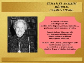 TEMA 3: EL ANÁLISIS
MÉTRICO.
CARMEN CONDE.
Carmen Conde nació
en Cartagena en 1904.
Escribió libros de poesía, ensayos, memorias…,
por los que recibió numerosos premios.
Durante toda su vida desarrolló
una intensa actividad cultural,
colaborando con periódicos,
universidades populares…
En el año 1979, Carmen Conde ingresó en la
Real Academia Española y
se convirtió en la primera mujer
miembro de esta prestigiosa institución.
 