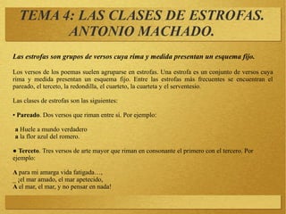 TEMA 4: LAS CLASES DE ESTROFAS.
ANTONIO MACHADO.
Las estrofas son grupos de versos cuya rima y medida presentan un esquema fijo.
Los versos de los poemas suelen agruparse en estrofas. Una estrofa es un conjunto de versos cuya
rima y medida presentan un esquema fijo. Entre las estrofas más frecuentes se encuentran el
pareado, el terceto, la redondilla, el cuarteto, la cuarteta y el serventesio.
Las clases de estrofas son las siguientes:
● Pareado. Dos versos que riman entre sí. Por ejemplo:
a Huele a mundo verdadero
a la flor azul del romero.
● Terceto. Tres versos de arte mayor que riman en consonante el primero con el tercero. Por
ejemplo:
A para mi amarga vida fatigada…,
_ ¡el mar amado, el mar apetecido,
A el mar, el mar, y no pensar en nada!
 