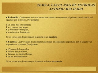 ● Redondilla. Cuatro versos de arte menor que riman en consonante el primero con el cuarto y el
segundo con el tercero. Por ejemplo:
a La tarde más se oscurece;
b y el camino que serpea
b y débilmente blanquea,
a se enturbia y desaparece.
Si los versos son de arte mayor, la estrofa es un cuarteto.
● Cuarteta. Cuatro versos de arte menor que riman en consonante el primero con el tercero y el
segundo con el cuarto. Por ejemplo:
a ¡Princesa de los perales,
b infanta de los fruteros,
a dama en los juegos florales
b de los melocotoneros!
Si los versos son de arte mayor, la estrofa se llama serventesio.
TEMA 4: LAS CLASES DE ESTROFAS.
ANTONIO MACHADO.
 