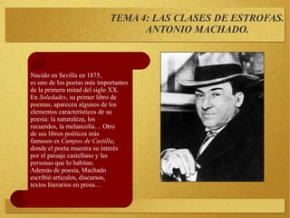 TEMA 4: LAS CLASES DE ESTROFAS.
ANTONIO MACHADO.
Nacido en Sevilla en 1875,
es uno de los poetas más importantes
de la primera mitad del siglo XX.
En Soledades, su primer libro de
poemas, aparecen algunos de los
elementos característicos de su
poesía: la naturaleza, los
recuerdos, la melancolía… Otro
de sus libros poéticos más
famosos es Campos de Castilla,
donde el poeta muestra su interés
por el paisaje castellano y las
personas que lo habitan.
Además de poesía, Machado
escribió artículos, discursos,
textos literarios en prosa…
 