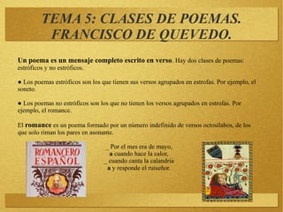 TEMA 5: CLASES DE POEMAS.
FRANCISCO DE QUEVEDO.
Un poema es un mensaje completo escrito en verso. Hay dos clases de poemas:
estróficos y no estróficos.
● Los poemas estróficos son los que tienen sus versos agrupados en estrofas. Por ejemplo, el
soneto.
● Los poemas no estróficos son los que no tienen los versos agrupados en estrofas. Por
ejemplo, el romance.
El romance es un poema formado por un número indefinido de versos octosílabos, de los
que solo riman los pares en asonante.
_ Por el mes era de mayo,
a cuando hace la calor,
_ cuando canta la calandria
a y responde el ruiseñor.
 