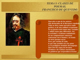 TEMA 5: CLASES DE
POEMAS.
FRANCISCO DE QUEVEDO.
Quevedo es uno de los autores
más destacados de la literatura española.
Toda su obra, tanto narrativa como
poética, es de una calidad excepcional.
En su poesía trató temas muy variados
y utilizó tonos muy diferentes. Así,
la seriedad y el intenso sentimiento
de sus composiciones amorosas
contrastan con el humor y la ironía
de otros poemas suyos.
Pero, por encima de todo,
lo que más asombra de este autor
es su prodigioso dominio del lenguaje.
Quevedo fue capaz de inventar
términos o de realizar asociaciones
de palabras que sorprenden al lector.
 