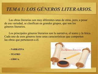 Las obras literarias son muy diferentes unas de otras, pero, a pesar
de esa variedad, se clasifican en grandes grupos, que son los
géneros literarios.
Los principales géneros literarios son la narrativa, el teatro y la lírica.
Cada uno de esos géneros tiene unas características que comparten
las obras que pertenecen a él.
- NARRATIVA
- TEATRO
- LÍRICA.
TEMA 1: LOS GÉNEROS LITERARIOS.
 