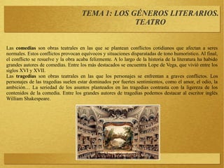 Las comedias son obras teatrales en las que se plantean conflictos cotidianos que afectan a seres
normales. Estos conflictos provocan equívocos y situaciones disparatadas de tono humorístico. Al final,
el conflicto se resuelve y la obra acaba felizmente. A lo largo de la historia de la literatura ha habido
grandes autores de comedias. Entre los más destacados se encuentra Lope de Vega, que vivió entre los
siglos XVI y XVII.
Las tragedias son obras teatrales en las que los personajes se enfrentan a graves conflictos. Los
personajes de las tragedias suelen estar dominados por fuertes sentimientos, como el amor, el odio, la
ambición… La seriedad de los asuntos planteados en las tragedias contrasta con la ligereza de los
contenidos de la comedia. Entre los grandes autores de tragedias podemos destacar al escritor inglés
William Shakespeare.
TEMA 1: LOS GÉNEROS LITERARIOS.
TEATRO
 