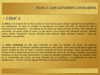 TEMA 1: LOS GÉNEROS LITERARIOS.
LÍRICA
La lírica es el conjunto de las obras escritas en verso en las que los poetas expresan sus pensamientos o
sus sentimientos. El amor, la soledad, la nostalgia de un tiempo más feliz, la admiración ante la
hermosura de la naturaleza… son algunos de los temas que tratan este tipo de obras. Para expresar sus
emociones, los poetas eligen el verso, ya que aporta a sus escritos una sonoridad especial. Además,
suelen utilizar abundantes recursos literarios para destacar algún elemento concreto o para dar
intensidad a sus palabras.
La lírica tradicional ha sido muy cultivada en todos los tiempos. De hecho, las primeras
manifestaciones de la literatura española pertenecen a este género. Eran cancioncillas que la gente del
pueblo cantaba los días de fiesta o mientras realizaba las tareas del campo. Estas cancioncillas que
forman la lírica tradicional son breves y están formadas por versos de arte menor. Además, son poemas
anónimos, es decir, de autor desconocido. La gente las aprendía oyéndolas y, luego, las cantaba. Como
no se conservaban por escrito, era muy frecuente que se modificara o se suprimiera un verso, se
añadiera otro… Por eso nos han llegado diferentes versiones de la misma canción.
 