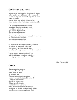 CEMENTERIO EN LA NIEVE

A nada puede compararse un cementerio en la nieve.
¿Qué nombre dar a la blancura sobre lo blanco?
El cielo ha dejado caer insensibles piedras de nieve
sobre las tumbas,
y ya no queda sino la nieve sobre la nieve
como la mano sobre sí misma eternamente posada.

Los pájaros prefieren atravesar el ciclo,
herir los invisibles corredores del aire
para dejar sola la nieve,
que es como dejarla intacta,
que es como dejarla nieve.

Porque no basta decir que un cementerio en la nieve.
es como un sueño sin sueños
ni como unos ojos en blanco.


Si algo tiene de un cuerpo insensible y dormido,
de la caída de un silencio sobre otro
y de la blanca persistencia del olvido,
¡a nada puede compararse un cementerio en la nieve!

Porque la nieve es sobre todo silenciosa,
más silenciosa aún sobre losas exangües:
labios que ya no pueden decir una palabra.


                                                       Jaime Torres Bodet.

DESEOS

Trópico, para qué me diste
las manos llenas de color.
Todo lo que yo toque
se llenará de sol.
En las tardes sutiles de otras tierras
pensaré con mis ruidos de vidrio tornasol.
Déjame un solo instante
deja de ser grito y color.
Déjame un solo instante,
cambiar de clima tu corazón,
beber la penumbra de una cosa desierta,
inclinarme en silencio sobre un remoto balcón,
ahondarme en el manto de pliegues finos,
 
