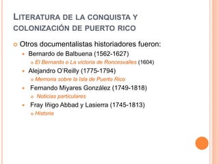 LITERATURA DE LA CONQUISTA Y
COLONIZACIÓN DE PUERTO RICO
 Otros documentalistas historiadores fueron:
 Bernardo de Balbuena (1562-1627)
 El Bernardo o La victoria de Roncesvalles (1604)
 Alejandro O’Reilly (1775-1794)
 Memoria sobre la Isla de Puerto Rico
 Fernando Miyares González (1749-1818)
 Noticias particulares
 Fray Iñigo Abbad y Lasierra (1745-1813)
 Historia
 
