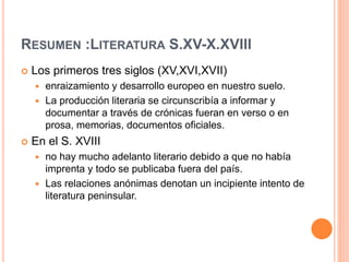 RESUMEN :LITERATURA S.XV-X.XVIII
 Los primeros tres siglos (XV,XVI,XVII)
 enraizamiento y desarrollo europeo en nuestro suelo.
 La producción literaria se circunscribía a informar y
documentar a través de crónicas fueran en verso o en
prosa, memorias, documentos oficiales.
 En el S. XVIII
 no hay mucho adelanto literario debido a que no había
imprenta y todo se publicaba fuera del país.
 Las relaciones anónimas denotan un incipiente intento de
literatura peninsular.
 