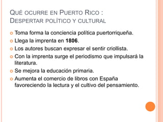 QUÉ OCURRE EN PUERTO RICO :
DESPERTAR POLÍTICO Y CULTURAL
 Toma forma la conciencia política puertorriqueña.
 Llega la imprenta en 1806.
 Los autores buscan expresar el sentir criollista.
 Con la imprenta surge el periodismo que impulsará la
literatura.
 Se mejora la educación primaria.
 Aumenta el comercio de libros con España
favoreciendo la lectura y el cultivo del pensamiento.
 