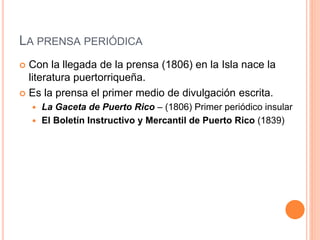 LA PRENSA PERIÓDICA
 Con la llegada de la prensa (1806) en la Isla nace la
literatura puertorriqueña.
 Es la prensa el primer medio de divulgación escrita.
 La Gaceta de Puerto Rico – (1806) Primer periódico insular
 El Boletín Instructivo y Mercantil de Puerto Rico (1839)
 