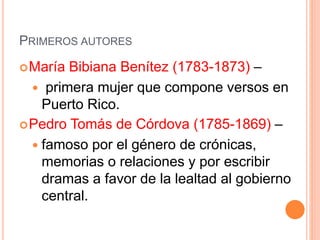PRIMEROS AUTORES
María Bibiana Benítez (1783-1873) –
 primera mujer que compone versos en
Puerto Rico.
Pedro Tomás de Córdova (1785-1869) –
 famoso por el género de crónicas,
memorias o relaciones y por escribir
dramas a favor de la lealtad al gobierno
central.
 