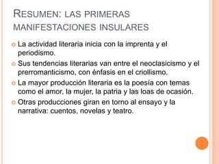 RESUMEN: LAS PRIMERAS
MANIFESTACIONES INSULARES
 La actividad literaria inicia con la imprenta y el
periodismo.
 Sus tendencias literarias van entre el neoclasicismo y el
prerromanticismo, con énfasis en el criollismo.
 La mayor producción literaria es la poesía con temas
como el amor, la mujer, la patria y las loas de ocasión.
 Otras producciones giran en torno al ensayo y la
narrativa: cuentos, novelas y teatro.
 