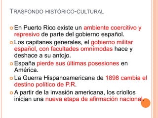 TRASFONDO HISTÓRICO-CULTURAL
 En Puerto Rico existe un ambiente coercitivo y
represivo de parte del gobierno español.
 Los capitanes generales, el gobierno militar
español, con facultades omnímodas hace y
deshace a su antojo.
 España pierde sus últimas posesiones en
América.
 La Guerra Hispanoamericana de 1898 cambia el
destino político de P.R.
 A partir de la invasión americana, los criollos
inician una nueva etapa de afirmación nacional.
 