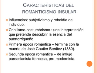 CARACTERÍSTICAS DEL
ROMANTICISMO INSULAR
 Influencias: subjetivismo y rebeldía del
individuo.
 Criollismo-costumbrismo : una interpretación
que pretende descubrir la esencia del
puertorriqueño.
 Primera época romántica – termina con la
muerte de José Gautier Benítez (1880).
 Segunda época romántica – de influjo
parnasianista francesa, pre-modernista.
 