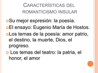 CARACTERÍSTICAS DEL
ROMANTICISMO INSULAR
Su mejor expresión: la poesía.
El ensayo: Eugenio María de Hostos.
Los temas de la poesía: amor patrio,
el destino, la muerte, Dios, el
progreso.
 Los temas del teatro: la patria, el
honor, el amor
 