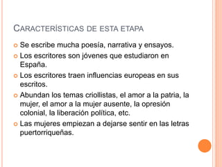 CARACTERÍSTICAS DE ESTA ETAPA
 Se escribe mucha poesía, narrativa y ensayos.
 Los escritores son jóvenes que estudiaron en
España.
 Los escritores traen influencias europeas en sus
escritos.
 Abundan los temas criollistas, el amor a la patria, la
mujer, el amor a la mujer ausente, la opresión
colonial, la liberación política, etc.
 Las mujeres empiezan a dejarse sentir en las letras
puertorriqueñas.
 