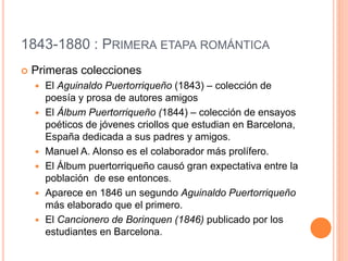 1843-1880 : PRIMERA ETAPA ROMÁNTICA
 Primeras colecciones
 El Aguinaldo Puertorriqueño (1843) – colección de
poesía y prosa de autores amigos
 El Álbum Puertorriqueño (1844) – colección de ensayos
poéticos de jóvenes criollos que estudian en Barcelona,
España dedicada a sus padres y amigos.
 Manuel A. Alonso es el colaborador más prolífero.
 El Álbum puertorriqueño causó gran expectativa entre la
población de ese entonces.
 Aparece en 1846 un segundo Aguinaldo Puertorriqueño
más elaborado que el primero.
 El Cancionero de Borinquen (1846) publicado por los
estudiantes en Barcelona.
 