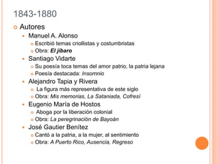 1843-1880
 Autores
 Manuel A. Alonso
 Escribió temas criollistas y costumbristas
 Obra: El jíbaro
 Santiago Vidarte
 Su poesía toca temas del amor patrio, la patria lejana
 Poesía destacada: Insomnio
 Alejandro Tapia y Rivera
 La figura más representativa de este siglo
 Obra: Mis memorias, La Sataniada, Cofresí
 Eugenio María de Hostos
 Aboga por la liberación colonial
 Obra: La peregrinación de Bayoán
 José Gautier Benítez
 Cantó a la patria, a la mujer, al sentimiento
 Obra: A Puerto Rico, Ausencia, Regreso
 