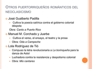 OTROS PUERTORRIQUEÑOS ROMÁNTICOS DEL
NEOCLASICISMO
 José Gualberto Padilla
 Cultiva la poesía satírica contra el gobierno colonial
déspota
Obra: Canto a Puerto Rico
 Manuel M. Corchado y Juarbe
 Cultiva el verso, el ensayo, el teatro y la prosa
 Obra: Oda a Campeche
 Lola Rodríguez de Tió
 Compuso la letra revolucionaria a La borinqueña para la
danza de Astol
 Luchadora contra la resistencia y despotismo colonial
 Obra: Mis cantares
 