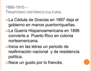 1880-1910 –
TRASFONDO HISTÓRICO-CULTURAL
La Cédula de Gracias en 1897 deja el
gobierno en manos puertorriqueñas.
La Guerra Hispanoamericana en 1898
convierte a Puerto Rico en colonia
norteamericana.
Inicia en las letras un periodo de
reafirmación nacional y de resistencia
política.
Nace un gusto por lo francés.
 