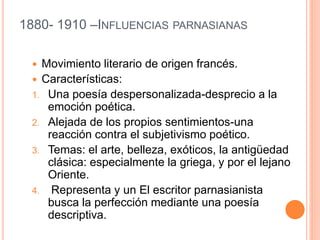 1880- 1910 –INFLUENCIAS PARNASIANAS
 Movimiento literario de origen francés.
 Características:
1. Una poesía despersonalizada-desprecio a la
emoción poética.
2. Alejada de los propios sentimientos-una
reacción contra el subjetivismo poético.
3. Temas: el arte, belleza, exóticos, la antigüedad
clásica: especialmente la griega, y por el lejano
Oriente.
4. Representa y un El escritor parnasianista
busca la perfección mediante una poesía
descriptiva.
 