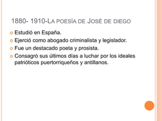 1880- 1910-LA POESÍA DE JOSÉ DE DIEGO
 Estudió en España.
 Ejerció como abogado criminalista y legislador.
 Fue un destacado poeta y prosista.
 Consagró sus últimos días a luchar por los ideales
patrióticos puertorriqueños y antillanos.
 