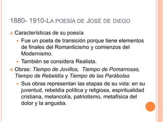 1880- 1910-LA POESÍA DE JOSÉ DE DIEGO
 Características de su poesía
 Fue un poeta de transición porque tiene elementos
de finales del Romanticismo y comienzos del
Modernismo.
 También se considera Realista.
 Obras: Tiempo de Jovillos, Tiempo de Pomarrosas,
Tiempo de Rebeldía y Tiempo de las Parábolas
 Sus obras representan las etapas de su vida: en su
juventud, rebeldía política y religiosa, espiritualidad
cristiana, melancolía, patriotismo, metafísica del
dolor y la angustia.
 
