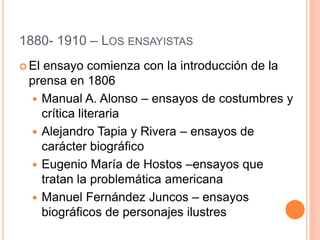 1880- 1910 – LOS ENSAYISTAS
 El ensayo comienza con la introducción de la
prensa en 1806
 Manual A. Alonso – ensayos de costumbres y
crítica literaria
 Alejandro Tapia y Rivera – ensayos de
carácter biográfico
 Eugenio María de Hostos –ensayos que
tratan la problemática americana
 Manuel Fernández Juncos – ensayos
biográficos de personajes ilustres
 
