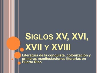 SIGLOS XV, XVI,
XVII Y XVIII
Literatura de la conquista, colonización y
primeras manifestaciones literarias en
Puerto Rico
 