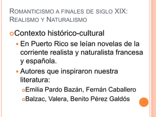 ROMANTICISMO A FINALES DE SIGLO XIX:
REALISMO Y NATURALISMO
Contexto histórico-cultural
 En Puerto Rico se leían novelas de la
corriente realista y naturalista francesa
y española.
 Autores que inspiraron nuestra
literatura:
Emilia Pardo Bazán, Fernán Caballero
Balzac, Valera, Benito Pérez Galdós
 