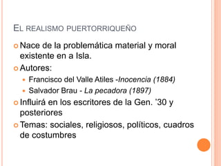 EL REALISMO PUERTORRIQUEÑO
 Nace de la problemática material y moral
existente en a Isla.
 Autores:
 Francisco del Valle Atiles -Inocencia (1884)
 Salvador Brau - La pecadora (1897)
 Influirá en los escritores de la Gen. ’30 y
posteriores
 Temas: sociales, religiosos, políticos, cuadros
de costumbres
 