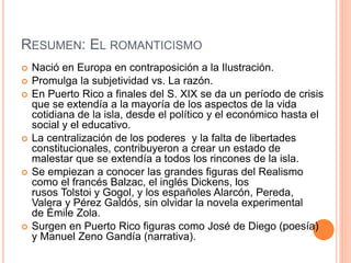 RESUMEN: EL ROMANTICISMO
 Nació en Europa en contraposición a la Ilustración.
 Promulga la subjetividad vs. La razón.
 En Puerto Rico a finales del S. XIX se da un período de crisis
que se extendía a la mayoría de los aspectos de la vida
cotidiana de la isla, desde el político y el económico hasta el
social y el educativo.
 La centralización de los poderes y la falta de libertades
constitucionales, contribuyeron a crear un estado de
malestar que se extendía a todos los rincones de la isla.
 Se empiezan a conocer las grandes figuras del Realismo
como el francés Balzac, el inglés Dickens, los
rusos Tolstoi y Gogol, y los españoles Alarcón, Pereda,
Valera y Pérez Galdós, sin olvidar la novela experimental
de Émile Zola.
 Surgen en Puerto Rico figuras como José de Diego (poesía)
y Manuel Zeno Gandía (narrativa).
 