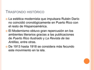 TRASFONDO HISTÓRICO
 La estética modernista que impulsara Rubén Darío
no coincidió cronológicamente en Puerto Rico con
el resto de Hispanoamérica.
 El Modernismo obtuvo gran repercusión en los
ambientes literarios gracias a las publicaciones
de Puerto Rico Ilustrado y La Revista de las
Antillas, entre otras.
 De 1913 hasta 1918 se considera más fecundo
este movimiento en la isla.
 