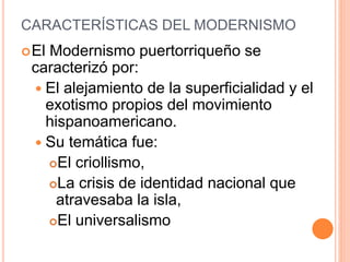 CARACTERÍSTICAS DEL MODERNISMO
El Modernismo puertorriqueño se
caracterizó por:
 El alejamiento de la superficialidad y el
exotismo propios del movimiento
hispanoamericano.
 Su temática fue:
El criollismo,
La crisis de identidad nacional que
atravesaba la isla,
El universalismo
 