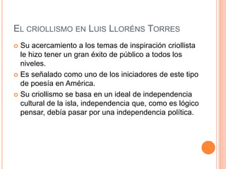 EL CRIOLLISMO EN LUIS LLORÉNS TORRES
 Su acercamiento a los temas de inspiración criollista
le hizo tener un gran éxito de público a todos los
niveles.
 Es señalado como uno de los iniciadores de este tipo
de poesía en América.
 Su criollismo se basa en un ideal de independencia
cultural de la isla, independencia que, como es lógico
pensar, debía pasar por una independencia política.
 