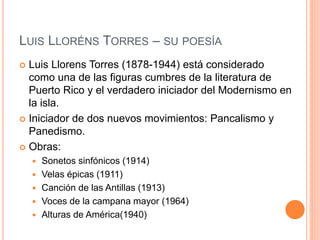 LUIS LLORÉNS TORRES – SU POESÍA
 Luis Llorens Torres (1878-1944) está considerado
como una de las figuras cumbres de la literatura de
Puerto Rico y el verdadero iniciador del Modernismo en
la isla.
 Iniciador de dos nuevos movimientos: Pancalismo y
Panedismo.
 Obras:
 Sonetos sinfónicos (1914)
 Velas épicas (1911)
 Canción de las Antillas (1913)
 Voces de la campana mayor (1964)
 Alturas de América(1940)
 