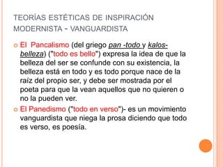 TEORÍAS ESTÉTICAS DE INSPIRACIÓN
MODERNISTA - VANGUARDISTA
 El Pancalismo (del griego pan -todo y kalos-
belleza) ("todo es bello") expresa la idea de que la
belleza del ser se confunde con su existencia, la
belleza está en todo y es todo porque nace de la
raíz del propio ser, y debe ser mostrada por el
poeta para que la vean aquellos que no quieren o
no la pueden ver.
 El Panedismo ("todo en verso")- es un movimiento
vanguardista que niega la prosa diciendo que todo
es verso, es poesía.
 