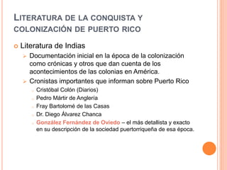LITERATURA DE LA CONQUISTA Y
COLONIZACIÓN DE PUERTO RICO
 Literatura de Indias
 Documentación inicial en la época de la colonización
como crónicas y otros que dan cuenta de los
acontecimientos de las colonias en América.
 Cronistas importantes que informan sobre Puerto Rico
o Cristóbal Colón (Diarios)
o Pedro Mártir de Anglería
o Fray Bartolomé de las Casas
o Dr. Diego Álvarez Chanca
o González Fernández de Oviedo – el más detallista y exacto
en su descripción de la sociedad puertorriqueña de esa época.
 