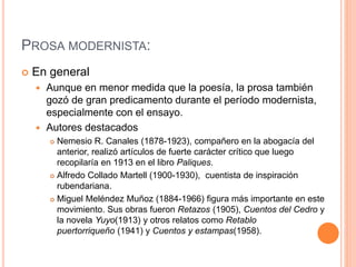 PROSA MODERNISTA:
 En general
 Aunque en menor medida que la poesía, la prosa también
gozó de gran predicamento durante el período modernista,
especialmente con el ensayo.
 Autores destacados
 Nemesio R. Canales (1878-1923), compañero en la abogacía del
anterior, realizó artículos de fuerte carácter crítico que luego
recopilaría en 1913 en el libro Paliques.
 Alfredo Collado Martell (1900-1930), cuentista de inspiración
rubendariana.
 Miguel Meléndez Muñoz (1884-1966) figura más importante en este
movimiento. Sus obras fueron Retazos (1905), Cuentos del Cedro y
la novela Yuyo(1913) y otros relatos como Retablo
puertorriqueño (1941) y Cuentos y estampas(1958).
 