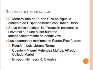 RESUMEN DEL MODERNISMO
 El Modernismo en Puerto Rico no sigue la
corriente de Hispanoamérica con Rubén Darío.
 Se va hacia lo criollo, la afirmación nacional, lo
universal que une al ser humano
independientemente de donde viva.
 Los exponentes máximos en Puerto Rico fueron:
 Poesía – Luis Lloréns Torres
 Cuento – Miguel Meléndez Muñoz, Alfredo
Collado Martell
 Ensayo- Nemesio R. Canales
 