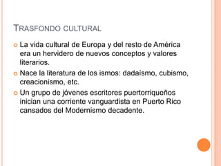 TRASFONDO CULTURAL
 La vida cultural de Europa y del resto de América
era un hervidero de nuevos conceptos y valores
literarios.
 Nace la literatura de los ismos: dadaísmo, cubismo,
creacionismo, etc.
 Un grupo de jóvenes escritores puertorriqueños
inician una corriente vanguardista en Puerto Rico
cansados del Modernismo decadente.
 