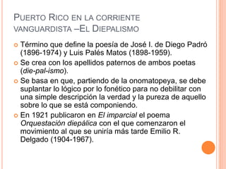 PUERTO RICO EN LA CORRIENTE
VANGUARDISTA –EL DIEPALISMO
 Término que define la poesía de José I. de Diego Padró
(1896-1974) y Luis Palés Matos (1898-1959).
 Se crea con los apellidos paternos de ambos poetas
(die-pal-ismo).
 Se basa en que, partiendo de la onomatopeya, se debe
suplantar lo lógico por lo fonético para no debilitar con
una simple descripción la verdad y la pureza de aquello
sobre lo que se está componiendo.
 En 1921 publicaron en El imparcial el poema
Orquestación diepálica con el que comenzaron el
movimiento al que se uniría más tarde Emilio R.
Delgado (1904-1967).
 