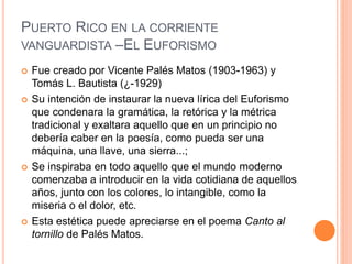 PUERTO RICO EN LA CORRIENTE
VANGUARDISTA –EL EUFORISMO
 Fue creado por Vicente Palés Matos (1903-1963) y
Tomás L. Bautista (¿-1929)
 Su intención de instaurar la nueva lírica del Euforismo
que condenara la gramática, la retórica y la métrica
tradicional y exaltara aquello que en un principio no
debería caber en la poesía, como pueda ser una
máquina, una llave, una sierra...;
 Se inspiraba en todo aquello que el mundo moderno
comenzaba a introducir en la vida cotidiana de aquellos
años, junto con los colores, lo intangible, como la
miseria o el dolor, etc.
 Esta estética puede apreciarse en el poema Canto al
tornillo de Palés Matos.
 